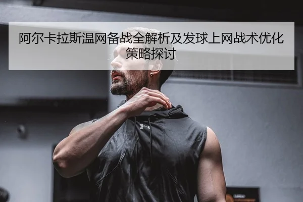 阿尔卡拉斯温网备战全解析及发球上网战术优化策略探讨