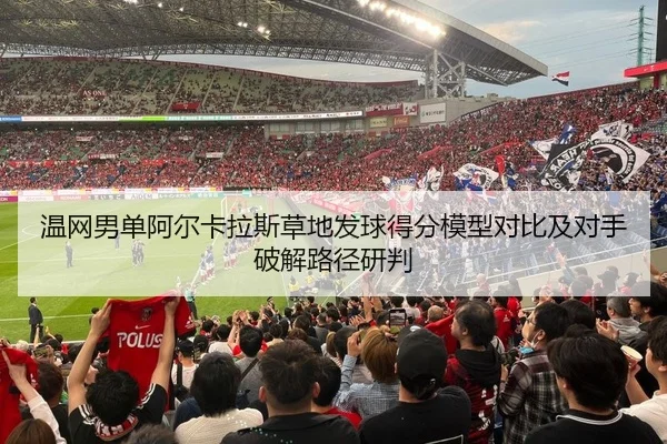 温网男单阿尔卡拉斯草地发球得分模型对比及对手破解路径研判
